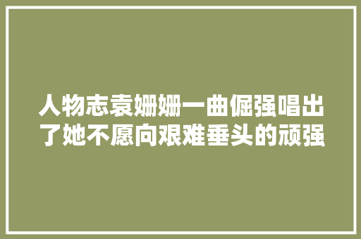 人物志袁姗姗一曲倔强唱出了她不愿向艰难垂头的顽强