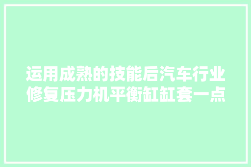 运用成熟的技能后汽车行业修复压力机平衡缸缸套一点都不复杂