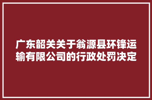 广东韶关关于翁源县环锋运输有限公司的行政处罚决定书  粤韶翁交罚〔2023〕00026号