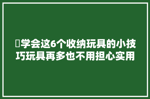 ​学会这6个收纳玩具的小技巧玩具再多也不用担心实用性满分