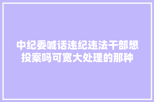 中纪委喊话违纪违法干部想投案吗可宽大处理的那种