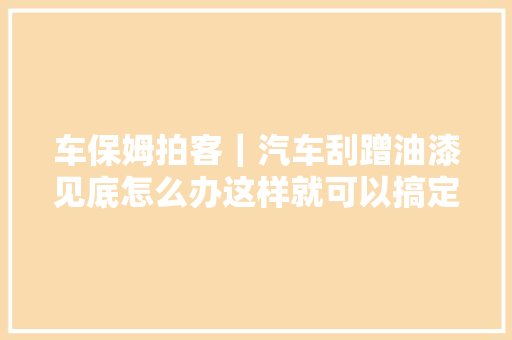 车保姆拍客｜汽车刮蹭油漆见底怎么办这样就可以搞定