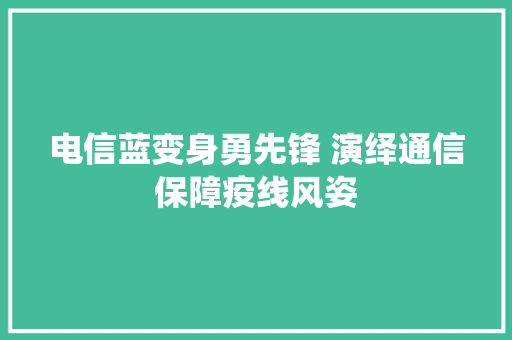 电信蓝变身勇先锋 演绎通信保障疫线风姿