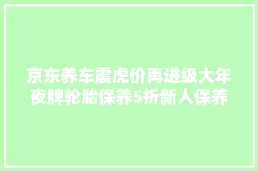 京东养车震虎价再进级大年夜牌轮胎保养5折新人保养套餐首单低至99元