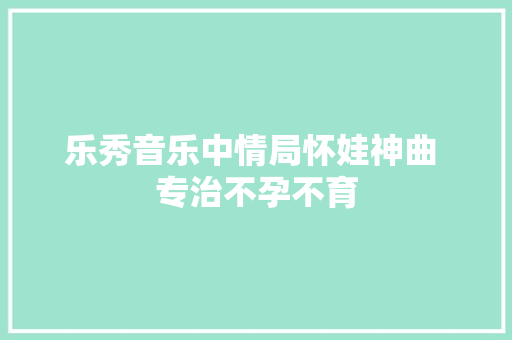 乐秀音乐中情局怀娃神曲 专治不孕不育