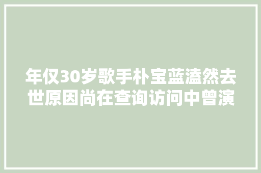 年仅30岁歌手朴宝蓝溘然去世原因尚在查询访问中曾演唱请回答1988插曲