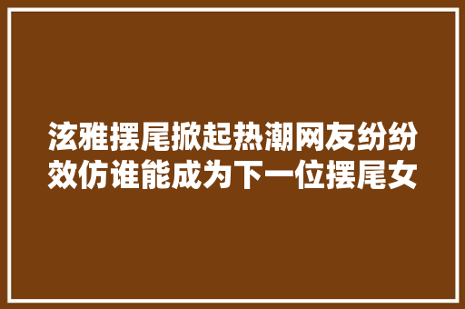 泫雅摆尾掀起热潮网友纷纷效仿谁能成为下一位摆尾女王