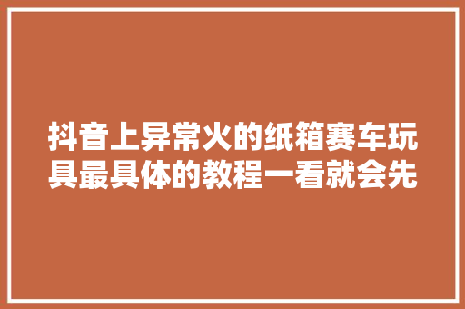 抖音上异常火的纸箱赛车玩具最具体的教程一看就会先收藏了