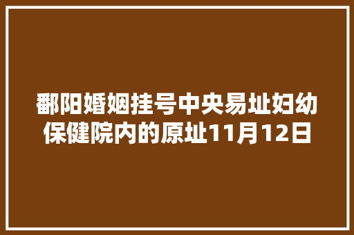 鄱阳婚姻挂号中央易址妇幼保健院内的原址11月12日起停止办公