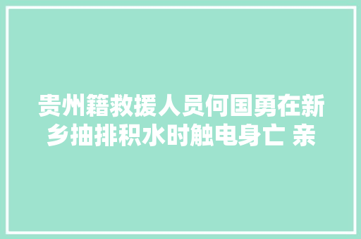 贵州籍救援人员何国勇在新乡抽排积水时触电身亡 亲属已接回家乡
