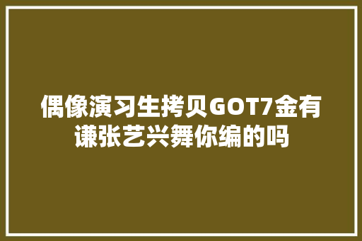 偶像演习生拷贝GOT7金有谦张艺兴舞你编的吗