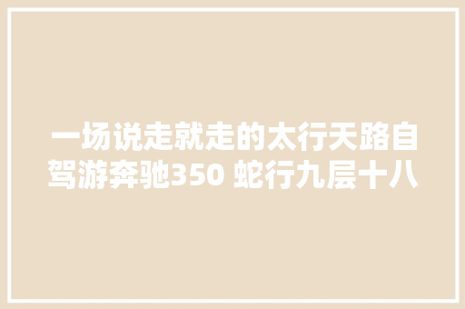 一场说走就走的太行天路自驾游奔驰350 蛇行九层十八折折叠山路