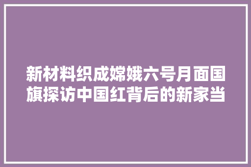 新材料织成嫦娥六号月面国旗探访中国红背后的新家当 汽车知识