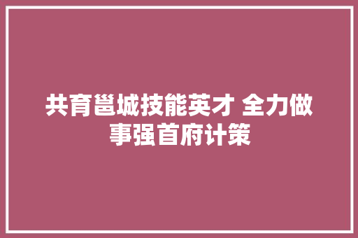 共育邕城技能英才 全力做事强首府计策