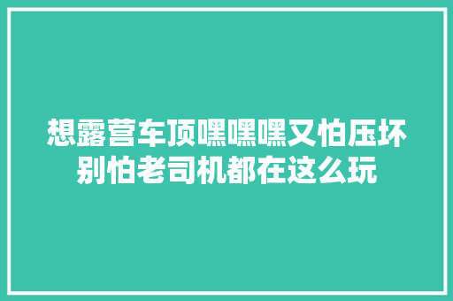 想露营车顶嘿嘿嘿又怕压坏别怕老司机都在这么玩