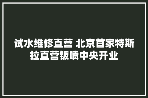 试水维修直营 北京首家特斯拉直营钣喷中央开业