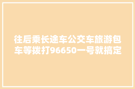往后乘长途车公交车旅游包车等拨打96650一号就搞定