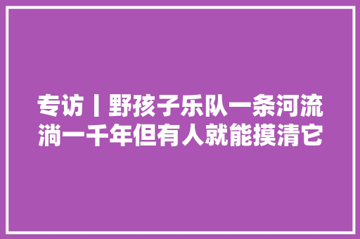 专访丨野孩子乐队一条河流淌一千年但有人就能摸清它的脉