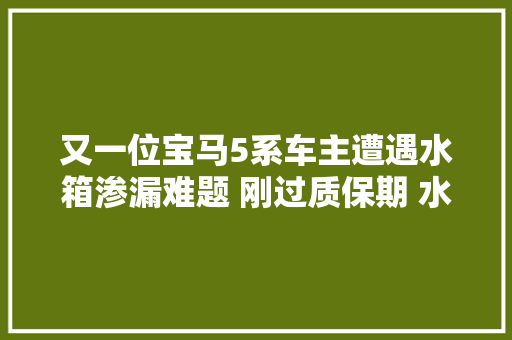 又一位宝马5系车主遭遇水箱渗漏难题 刚过质保期 水箱就漏水