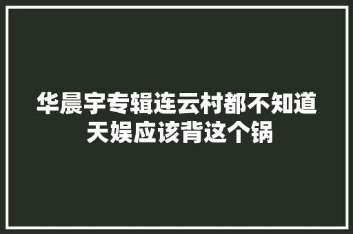 华晨宇专辑连云村都不知道 天娱应该背这个锅