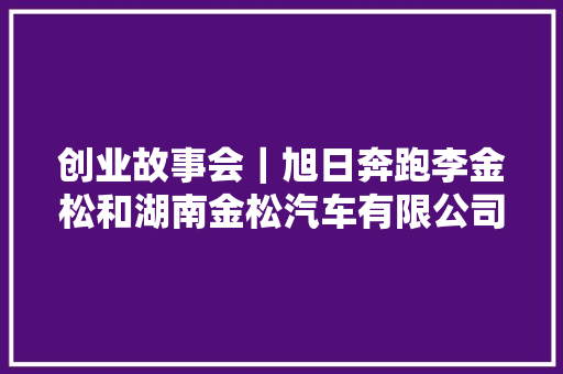 创业故事会｜旭日奔跑李金松和湖南金松汽车有限公司的故事