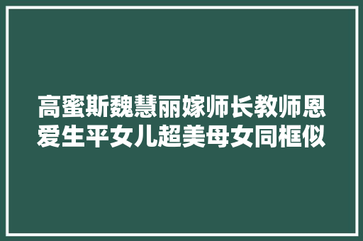 高蜜斯魏慧丽嫁师长教师恩爱生平女儿超美母女同框似姐妹花