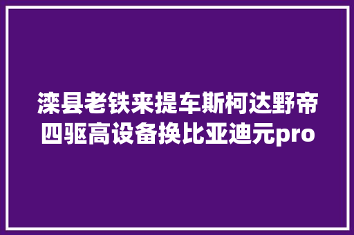 滦县老铁来提车斯柯达野帝四驱高设备换比亚迪元pro