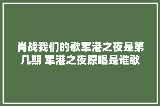 肖战我们的歌军港之夜是第几期 军港之夜原唱是谁歌词完整版