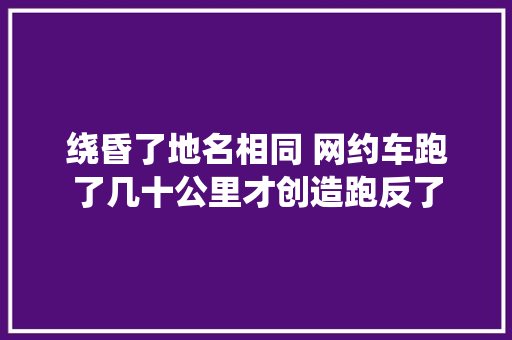 绕昏了地名相同 网约车跑了几十公里才创造跑反了