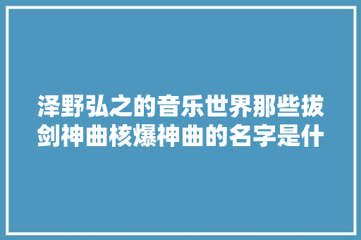 泽野弘之的音乐世界那些拔剑神曲核爆神曲的名字是什么来的