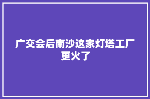 广交会后南沙这家灯塔工厂更火了