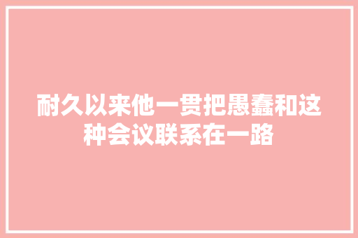 耐久以来他一贯把愚蠢和这种会议联系在一路