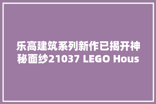 乐高建筑系列新作已揭开神秘面纱21037 LEGO House乐高之家