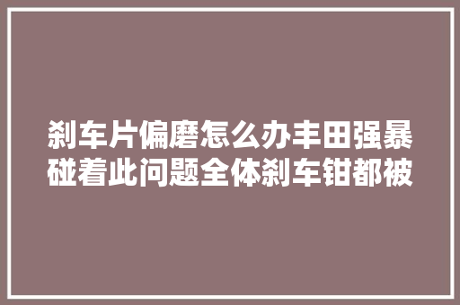 刹车片偏磨怎么办丰田强暴碰着此问题全体刹车钳都被换掉落