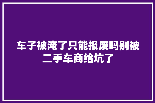 车子被淹了只能报废吗别被二手车商给坑了