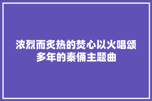 浓烈而炙热的焚心以火唱颂多年的秦俑主题曲 休闲娱乐