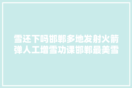 雪还下吗邯郸多地发射火箭弹人工增雪功课邯郸最美雪景看这里还有个重要消息