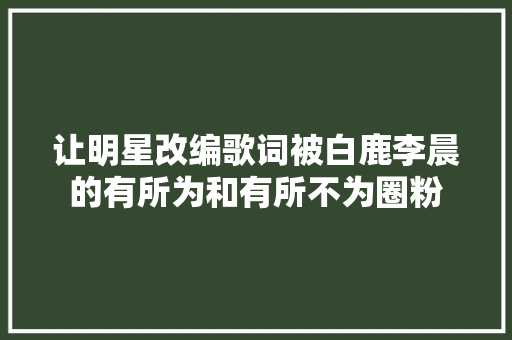 让明星改编歌词被白鹿李晨的有所为和有所不为圈粉