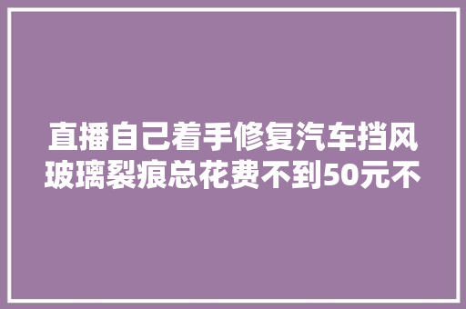 直播自己着手修复汽车挡风玻璃裂痕总花费不到50元不要被4S店骗了