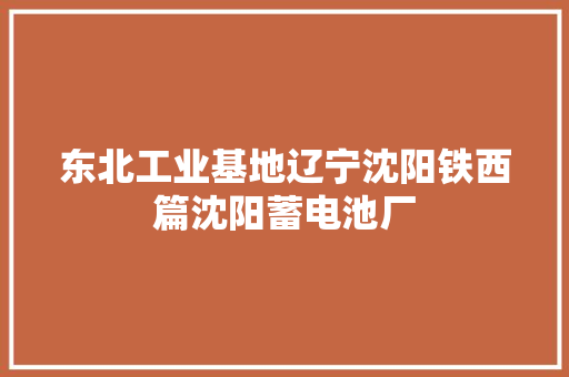 东北工业基地辽宁沈阳铁西篇沈阳蓄电池厂