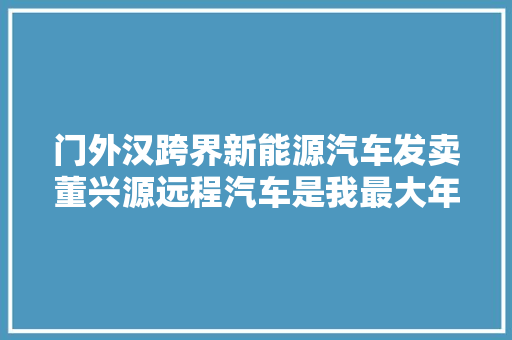 门外汉跨界新能源汽车发卖董兴源远程汽车是我最大年夜的底气
