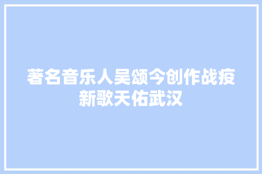 著名音乐人吴颂今创作战疫新歌天佑武汉