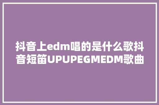 抖音上edm唱的是什么歌抖音短笛UPUPEGMEDM歌曲原曲出处完整版歌词