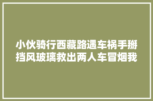 小伙骑行西藏路遇车祸手掰挡风玻璃救出两人车冒烟我也很害怕