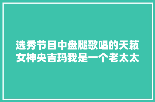 选秀节目中盘腿歌唱的天籁女神央吉玛我是一个老太太