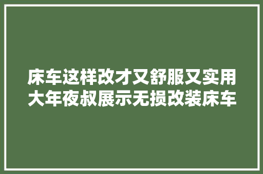 床车这样改才又舒服又实用大年夜叔展示无损改装床车演变过程