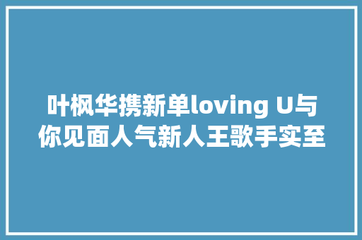 叶枫华携新单loving U与你见面人气新人王歌手实至名归
