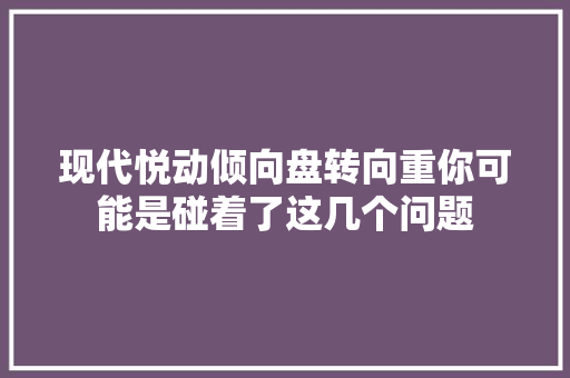 现代悦动倾向盘转向重你可能是碰着了这几个问题