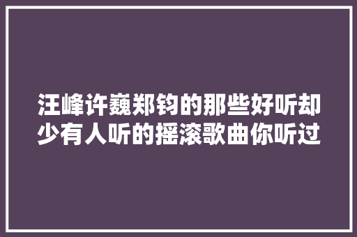 汪峰许巍郑钧的那些好听却少有人听的摇滚歌曲你听过吗 休闲娱乐