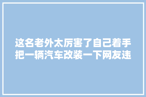 这名老外太厉害了自己着手把一辆汽车改装一下网友违法了